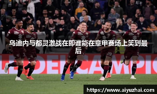 乌迪内与都灵激战在即谁能在意甲赛场上笑到最后