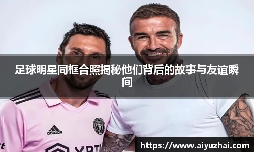 足球明星同框合照揭秘他们背后的故事与友谊瞬间