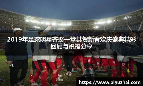 2019年足球明星齐聚一堂共贺新春欢庆盛典精彩回顾与祝福分享