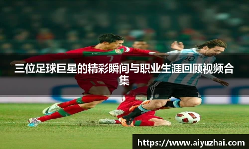 三位足球巨星的精彩瞬间与职业生涯回顾视频合集