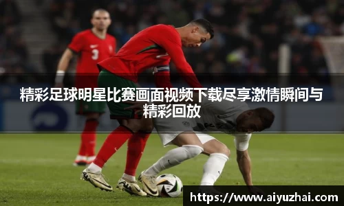 精彩足球明星比赛画面视频下载尽享激情瞬间与精彩回放